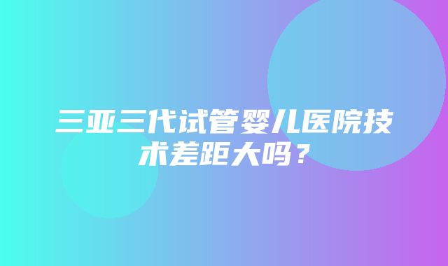 三亚三代试管婴儿医院技术差距大吗？