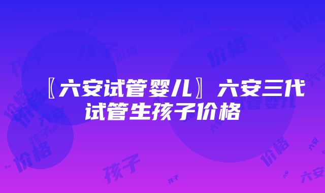 〖六安试管婴儿〗六安三代试管生孩子价格