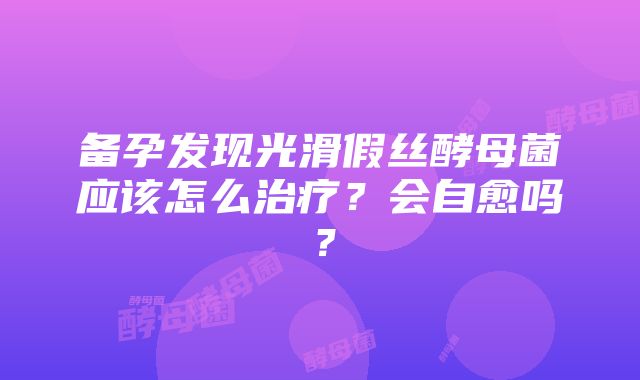 备孕发现光滑假丝酵母菌应该怎么治疗？会自愈吗？