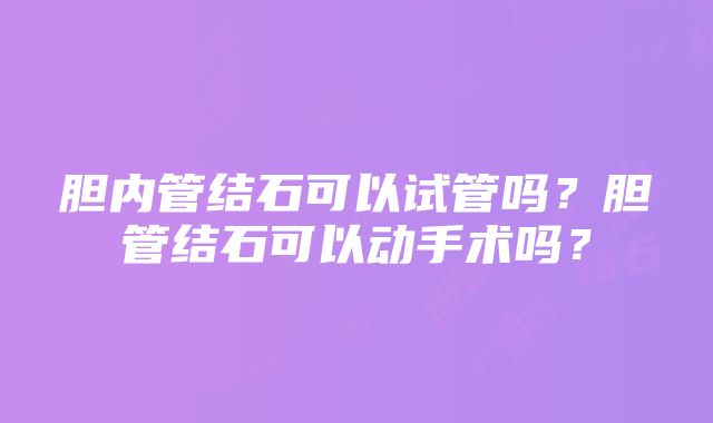 胆内管结石可以试管吗？胆管结石可以动手术吗？