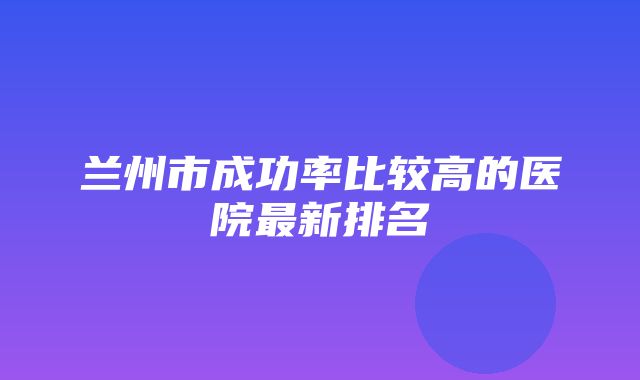 兰州市成功率比较高的医院最新排名