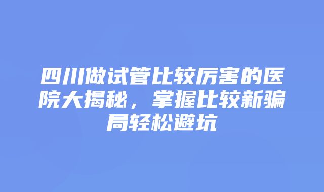 四川做试管比较厉害的医院大揭秘，掌握比较新骗局轻松避坑