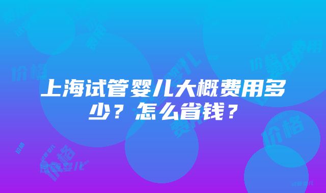 上海试管婴儿大概费用多少？怎么省钱？