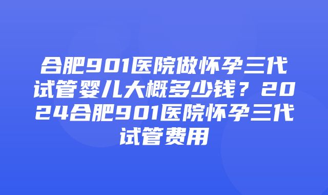 合肥901医院做怀孕三代试管婴儿大概多少钱？2024合肥901医院怀孕三代试管费用