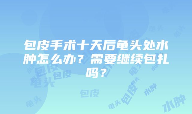 包皮手术十天后龟头处水肿怎么办？需要继续包扎吗？