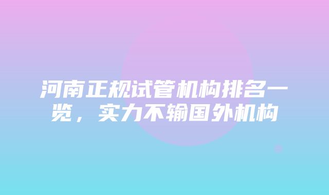 河南正规试管机构排名一览，实力不输国外机构