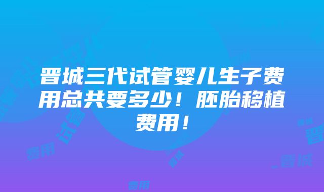 晋城三代试管婴儿生子费用总共要多少！胚胎移植费用！