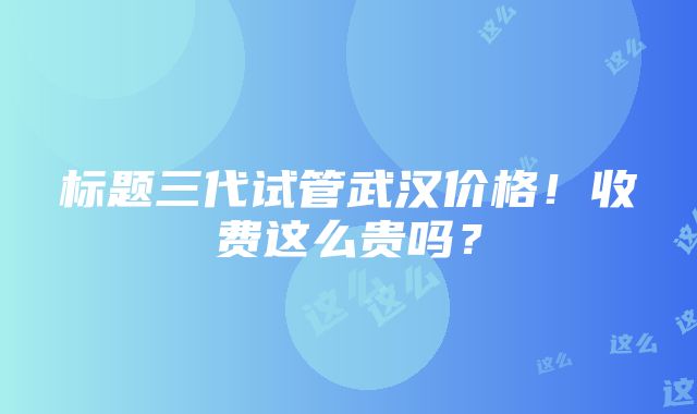 标题三代试管武汉价格！收费这么贵吗？