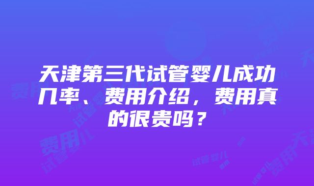 天津第三代试管婴儿成功几率、费用介绍，费用真的很贵吗？