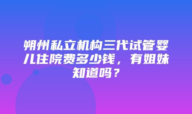 朔州私立机构三代试管婴儿住院费多少钱，有姐妹知道吗？