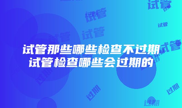 试管那些哪些检查不过期试管检查哪些会过期的