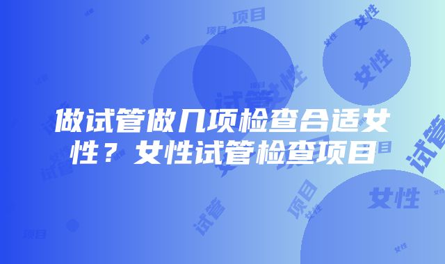 做试管做几项检查合适女性？女性试管检查项目