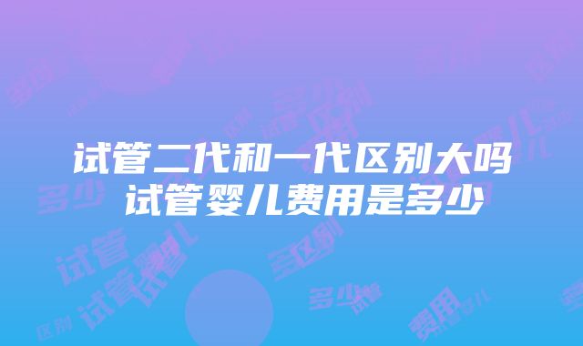 试管二代和一代区别大吗 试管婴儿费用是多少