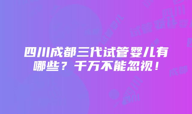 四川成都三代试管婴儿有哪些？千万不能忽视！