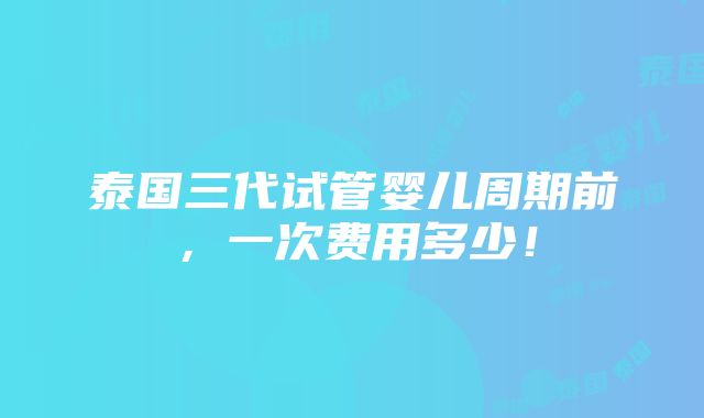 泰国三代试管婴儿周期前，一次费用多少！