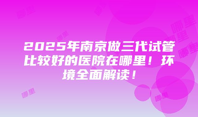 2025年南京做三代试管比较好的医院在哪里！环境全面解读！