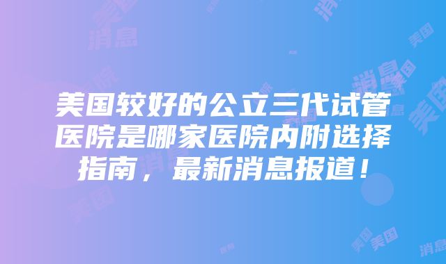 美国较好的公立三代试管医院是哪家医院内附选择指南，最新消息报道！