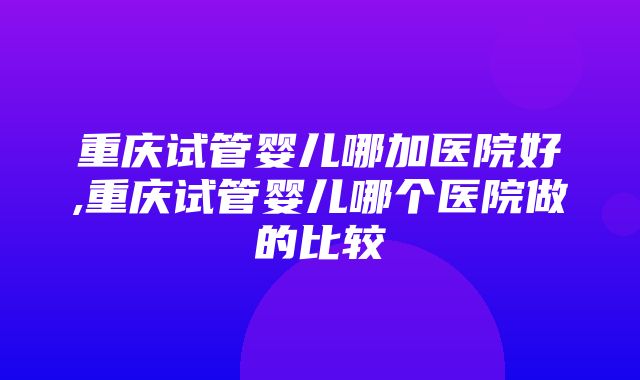 重庆试管婴儿哪加医院好,重庆试管婴儿哪个医院做的比较