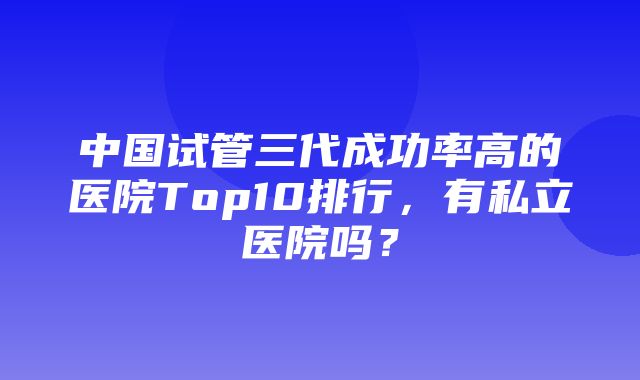 中国试管三代成功率高的医院Top10排行，有私立医院吗？