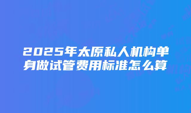 2025年太原私人机构单身做试管费用标准怎么算