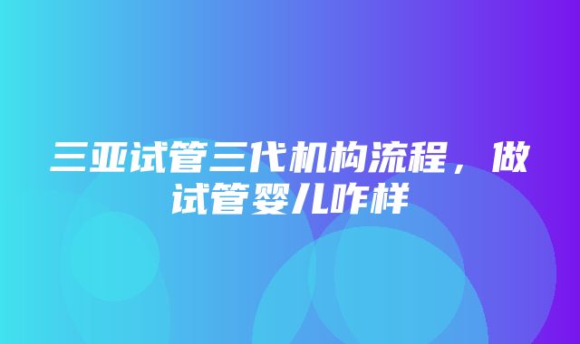 三亚试管三代机构流程，做试管婴儿咋样