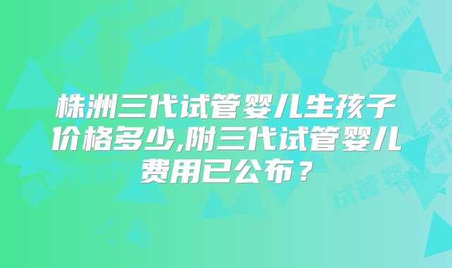 株洲三代试管婴儿生孩子价格多少,附三代试管婴儿费用已公布？