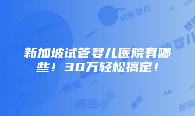 新加坡试管婴儿医院有哪些！30万轻松搞定！