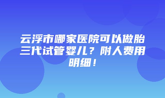 云浮市哪家医院可以做胎三代试管婴儿？附人费用明细！