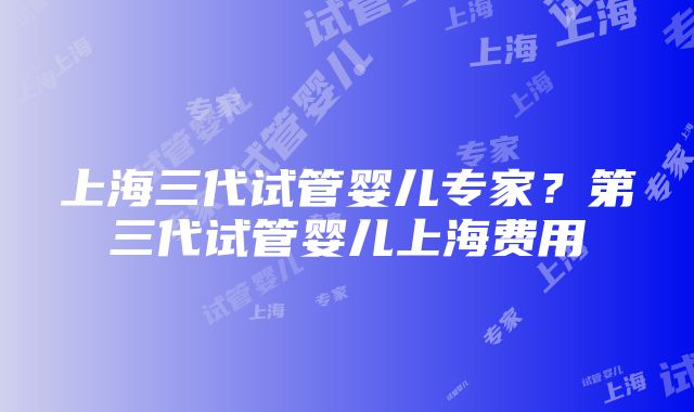 上海三代试管婴儿专家？第三代试管婴儿上海费用