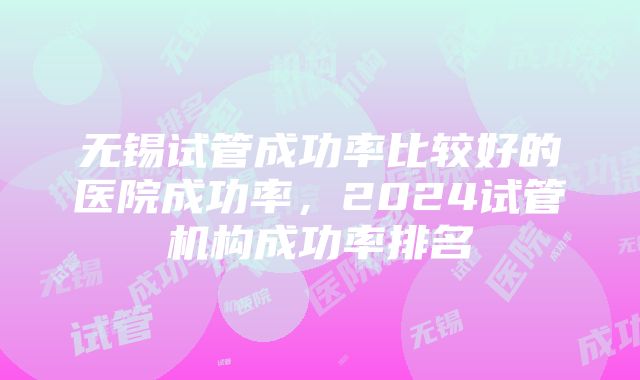 无锡试管成功率比较好的医院成功率，2024试管机构成功率排名