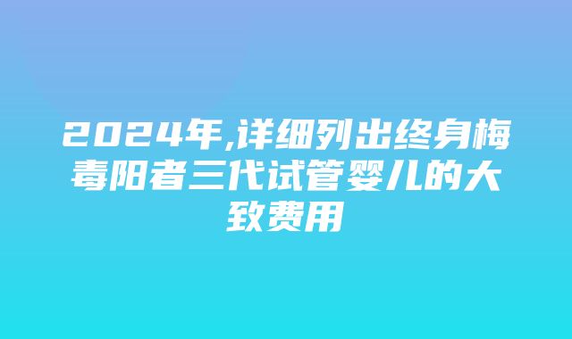 2024年,详细列出终身梅毒阳者三代试管婴儿的大致费用