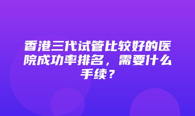 香港三代试管比较好的医院成功率排名，需要什么手续？