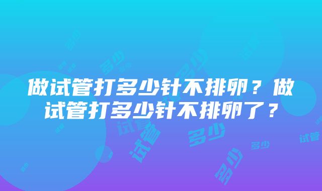 做试管打多少针不排卵？做试管打多少针不排卵了？