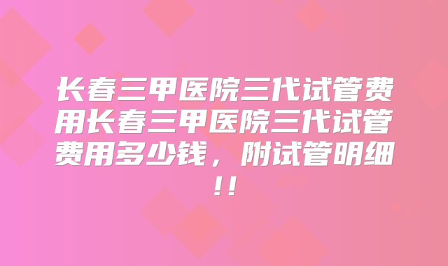 长春三甲医院三代试管费用长春三甲医院三代试管费用多少钱，附试管明细!！