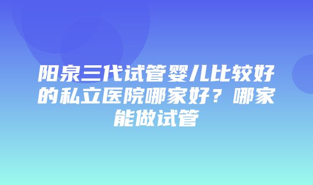 阳泉三代试管婴儿比较好的私立医院哪家好？哪家能做试管