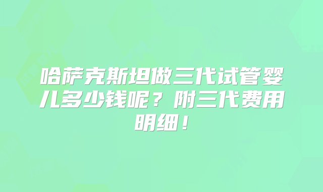 哈萨克斯坦做三代试管婴儿多少钱呢？附三代费用明细！