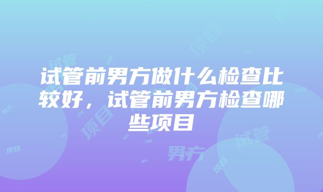 试管前男方做什么检查比较好，试管前男方检查哪些项目