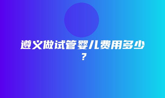 遵义做试管婴儿费用多少？