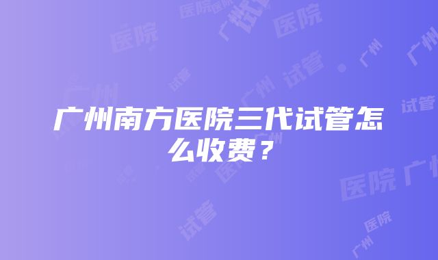 广州南方医院三代试管怎么收费？