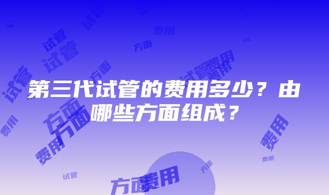 第三代试管的费用多少？由哪些方面组成？