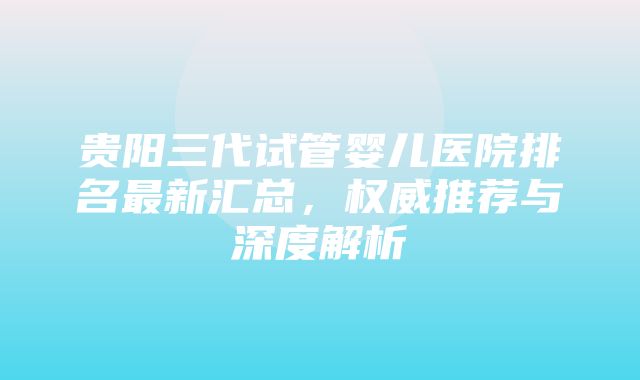 贵阳三代试管婴儿医院排名最新汇总，权威推荐与深度解析