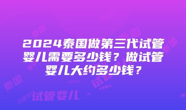 2024泰国做第三代试管婴儿需要多少钱？做试管婴儿大约多少钱？