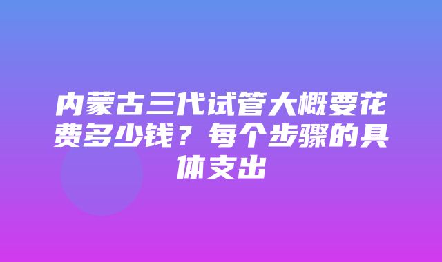 内蒙古三代试管大概要花费多少钱？每个步骤的具体支出