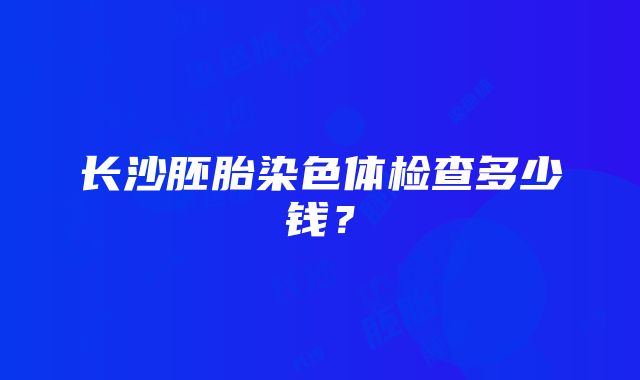 长沙胚胎染色体检查多少钱？