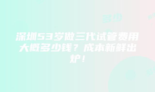 深圳53岁做三代试管费用大概多少钱？成本新鲜出炉！