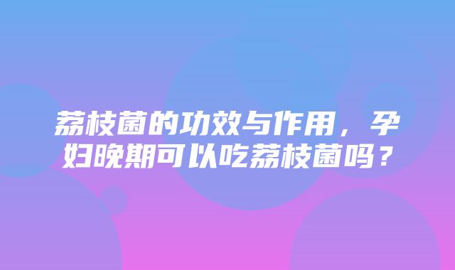 荔枝菌的功效与作用，孕妇晚期可以吃荔枝菌吗？