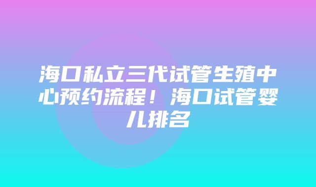 海口私立三代试管生殖中心预约流程！海口试管婴儿排名