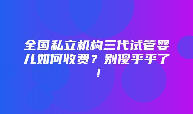 全国私立机构三代试管婴儿如何收费？别傻乎乎了！