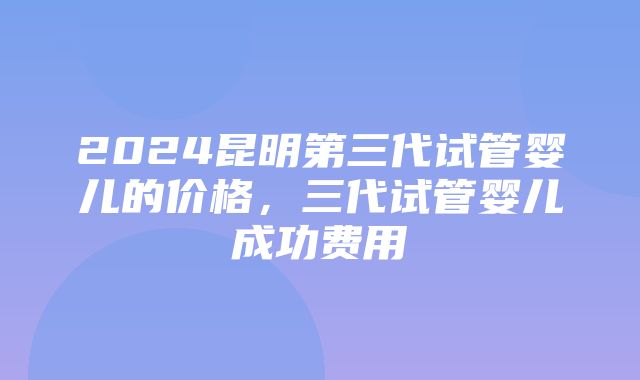 2024昆明第三代试管婴儿的价格，三代试管婴儿成功费用