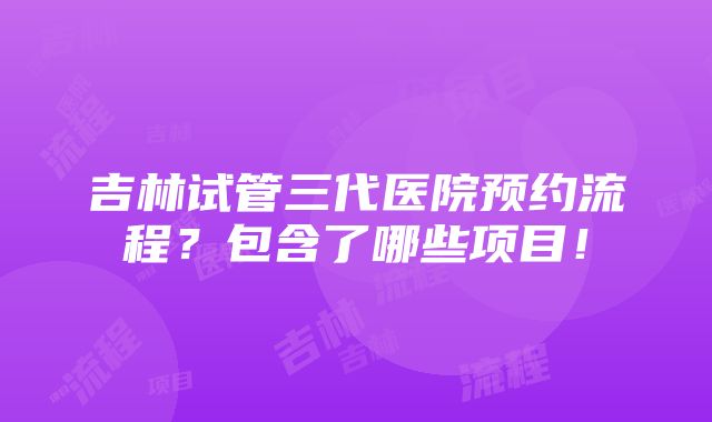 吉林试管三代医院预约流程？包含了哪些项目！